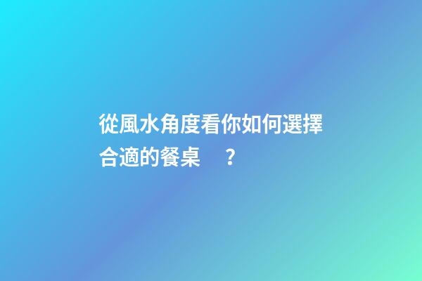 從風水角度看你如何選擇合適的餐桌？
